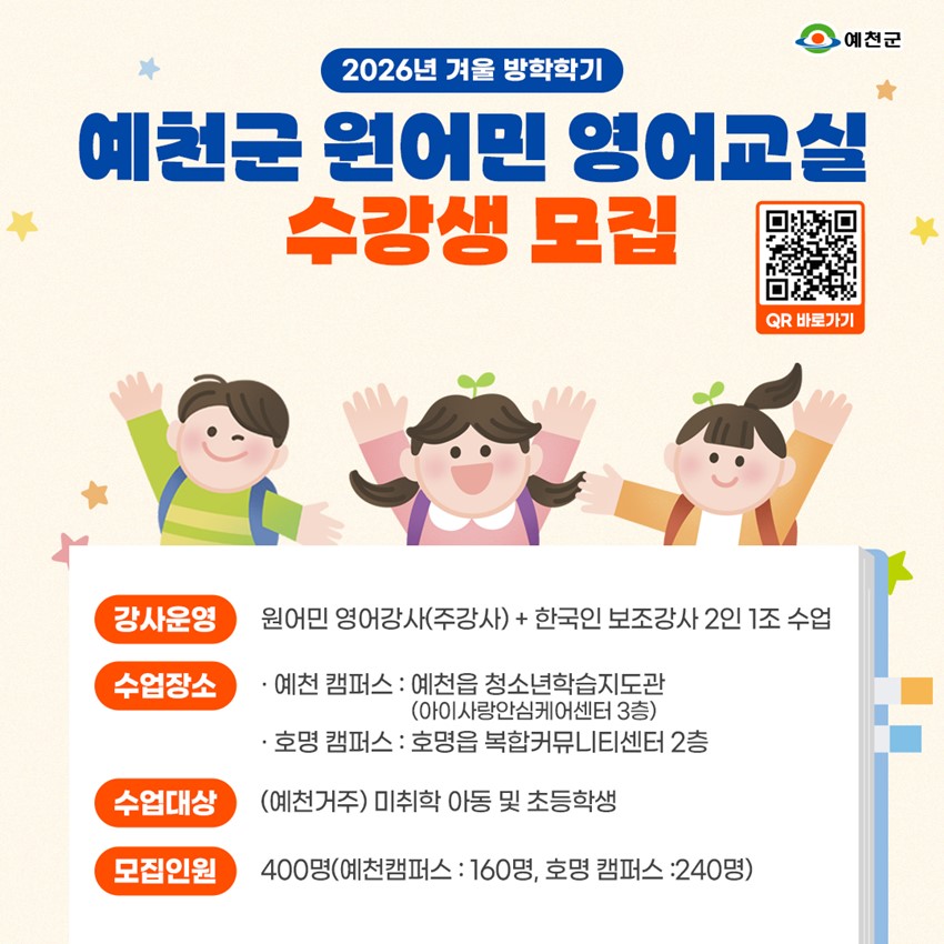 2026년 겨울 방학학기 예천군 원어민 영어교실 수강생 모집 강사운영 : 원어민 영어강사(주강사) + 한국인 보조강사 2인 1조 수업 수업장소 : 예천 캠퍼스 - 예천읍 청소년학습지도관(아이사랑안심케어센터 3층), 호명 캠퍼스 - 호명읍 복합커뮤니티센터 2층 수업대상 : (예천거주) 미취학 아동 및 초등학생 모집인원 : 400명(예천캠퍼스 - 160명, 호명캠퍼스 - 240명)